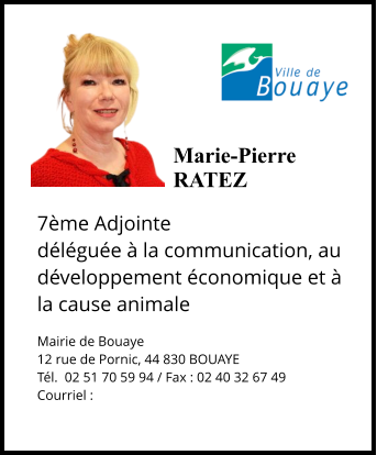 Marie-Pierre  RATEZ  7ème Adjointe déléguée à la communication, au développement économique et à la cause animale  Mairie de Bouaye 12 rue de Pornic, 44 830 BOUAYE Tél.  02 51 70 59 94 / Fax : 02 40 32 67 49 Courriel :